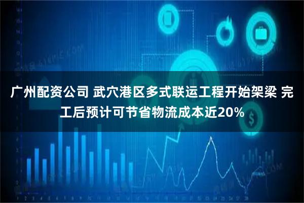 广州配资公司 武穴港区多式联运工程开始架梁 完工后预计可节省物流成本近20%