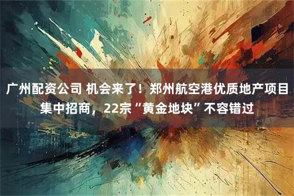 广州配资公司 机会来了！郑州航空港优质地产项目集中招商，22宗“黄金地块”不容错过
