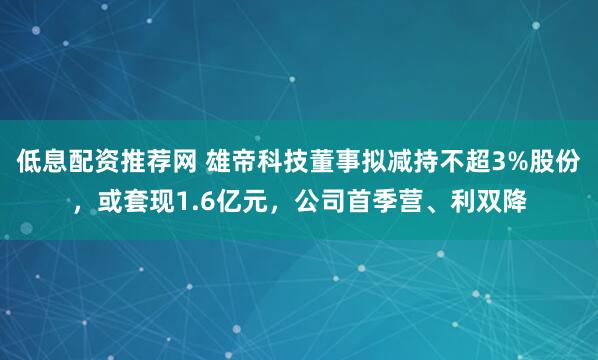 低息配资推荐网 雄帝科技董事拟减持不超3%股份，或套现1.6亿元，公司首季营、利双降