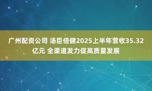 广州配资公司 汤臣倍健2025上半年营收35.32亿元 全渠道发力促高质量发展