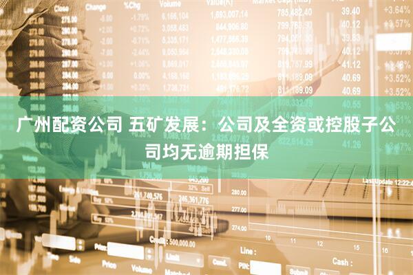 广州配资公司 五矿发展：公司及全资或控股子公司均无逾期担保