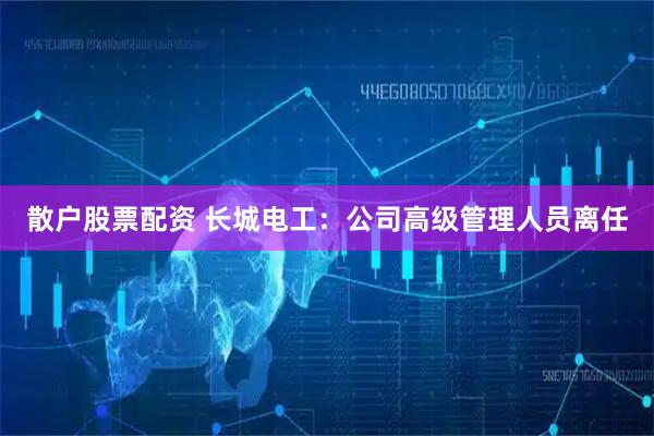 散户股票配资 长城电工：公司高级管理人员离任