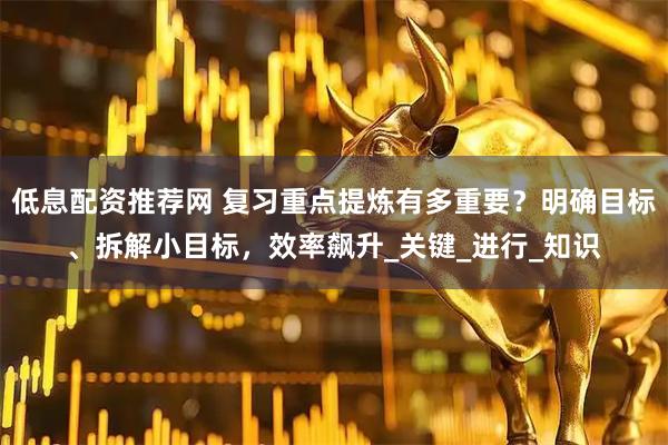 低息配资推荐网 复习重点提炼有多重要？明确目标、拆解小目标，效率飙升_关键_进行_知识