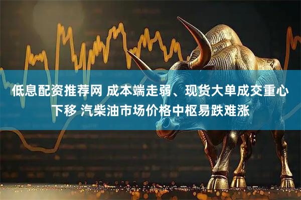 低息配资推荐网 成本端走弱、现货大单成交重心下移 汽柴油市场价格中枢易跌难涨