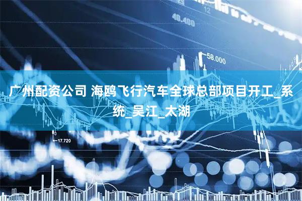广州配资公司 海鸥飞行汽车全球总部项目开工_系统_吴江_太湖