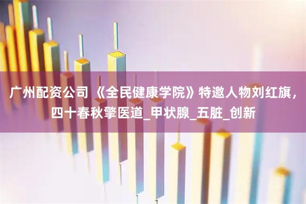 广州配资公司 《全民健康学院》特邀人物刘红旗，四十春秋擎医道_甲状腺_五脏_创新
