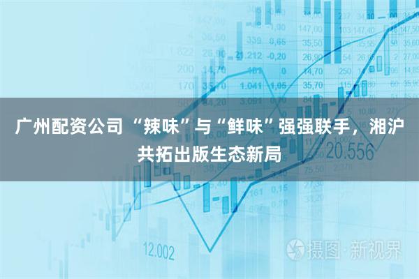 广州配资公司 “辣味”与“鲜味”强强联手，湘沪共拓出版生态新局