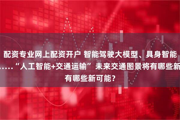 配资专业网上配资开户 智能驾驶大模型、具身智能列车……“人工智能+交通运输” 未来交通图景将有哪些新可能？