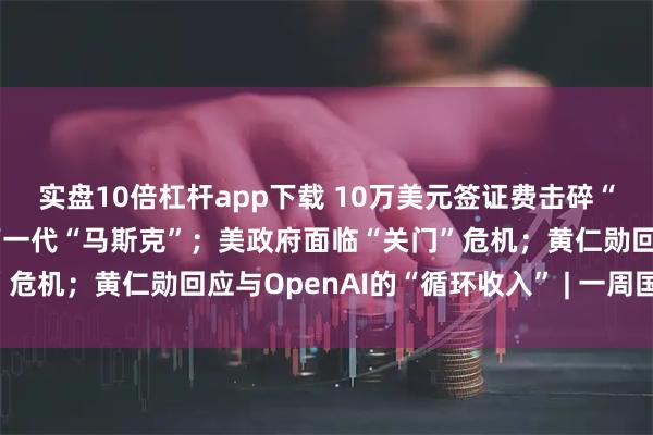 实盘10倍杠杆app下载 10万美元签证费击碎“美国梦”，硅谷恐失去下一代“马斯克”；美政府面临“关门”危机；黄仁勋回应与OpenAI的“循环收入” | 一周国际财经