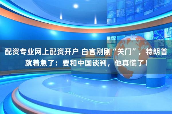 配资专业网上配资开户 白宫刚刚“关门”，特朗普就着急了：要和中国谈判，他真慌了！