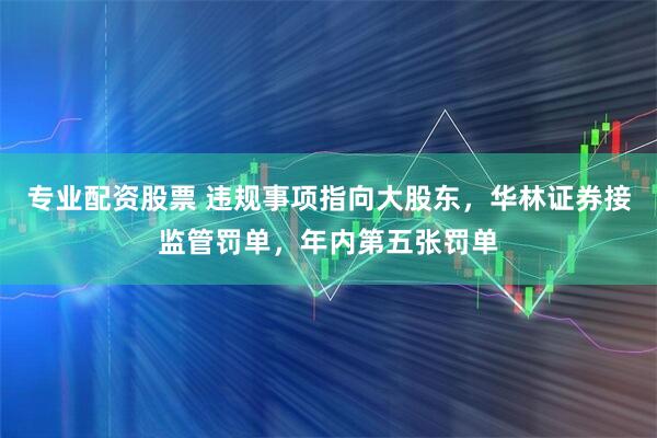专业配资股票 违规事项指向大股东，华林证券接监管罚单，年内第五张罚单
