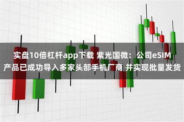 实盘10倍杠杆app下载 紫光国微：公司eSIM产品已成功导入多家头部手机厂商 并实现批量发货