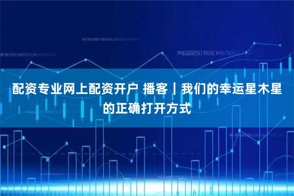 配资专业网上配资开户 播客｜我们的幸运星木星的正确打开方式