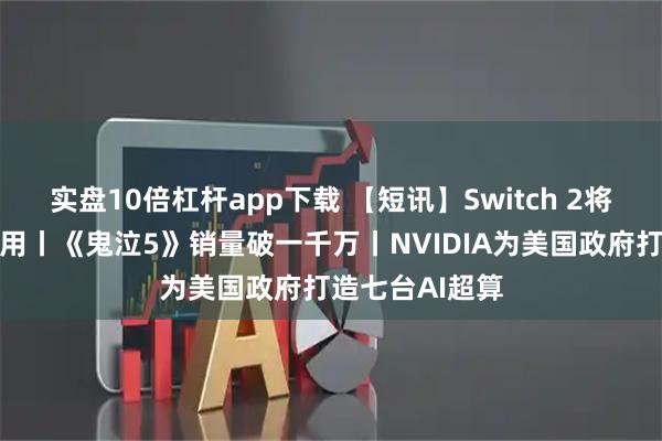实盘10倍杠杆app下载 【短讯】Switch 2将迎来超重磅应用丨《鬼泣5》销量破一千万丨NVIDIA为美国政府打造七台AI超算