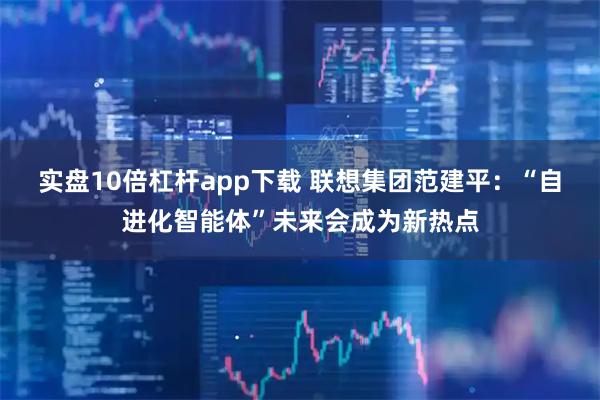 实盘10倍杠杆app下载 联想集团范建平：“自进化智能体”未来会成为新热点