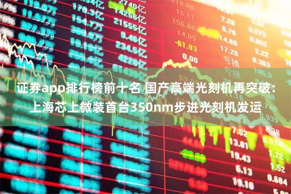 证券app排行榜前十名 国产高端光刻机再突破：上海芯上微装首台350nm步进光刻机发运