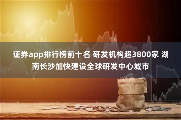 证券app排行榜前十名 研发机构超3800家 湖南长沙加快建设全球研发中心城市
