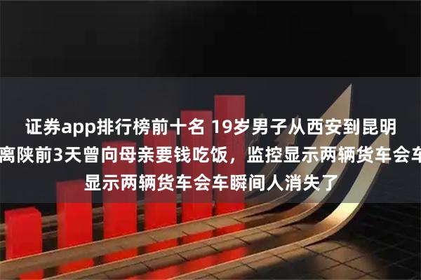 证券app排行榜前十名 19岁男子从西安到昆明断联20天：其离陕前3天曾向母亲要钱吃饭，监控显示两辆货车会车瞬间人消失了
