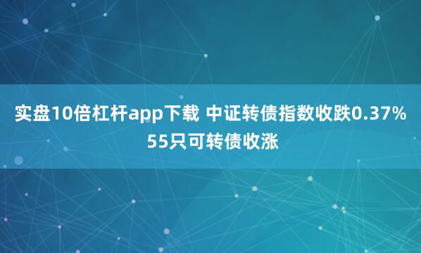 实盘10倍杠杆app下载 中证转债指数收跌0.37% 55只可转债收涨