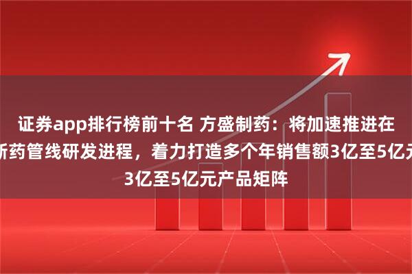 证券app排行榜前十名 方盛制药：将加速推进在研中药创新药管线研发进程，着力打造多个年销售额3亿至5亿元产品矩阵