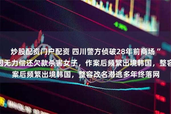 炒股配资门户配资 四川警方侦破28年前商场“花坛藏尸案”，凶手因无力偿还欠款杀害女子，作案后频繁出境韩国，整容改名潜逃多年终落网