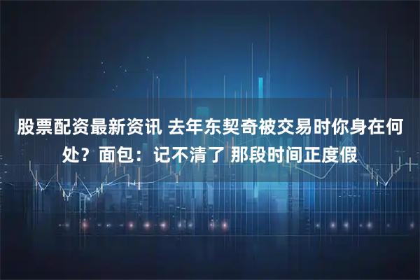 股票配资最新资讯 去年东契奇被交易时你身在何处？面包：记不清了 那段时间正度假