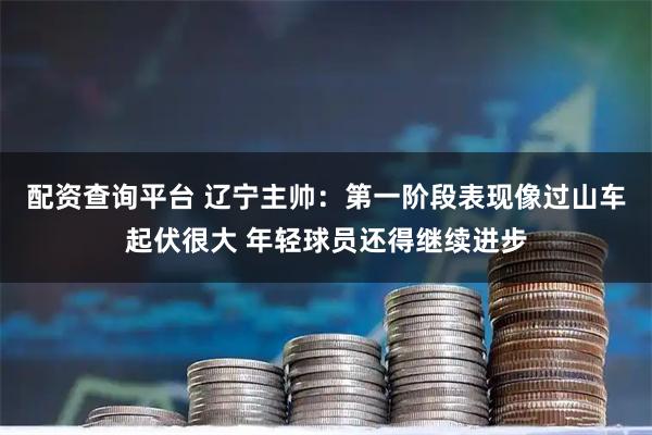 配资查询平台 辽宁主帅：第一阶段表现像过山车起伏很大 年轻球员还得继续进步