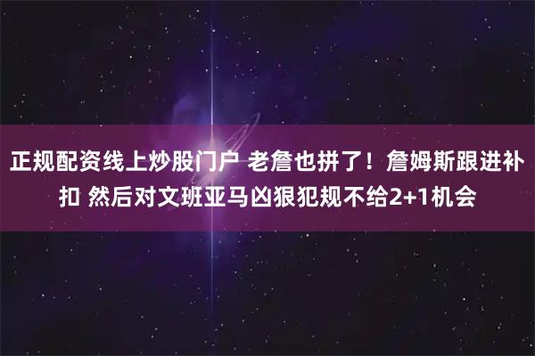 正规配资线上炒股门户 老詹也拼了！詹姆斯跟进补扣 然后对文班亚马凶狠犯规不给2+1机会