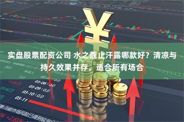 实盘股票配资公司 水之蔻止汗露哪款好？清凉与持久效果并存，适合所有场合
